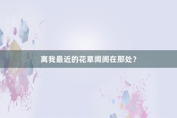 离我最近的花草阛阓在那处?